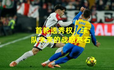 首轮选秀权：球队未来的战略基石