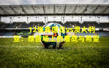 12强赛国足vs澳大利亚：绿茵场上的鏖战与希望