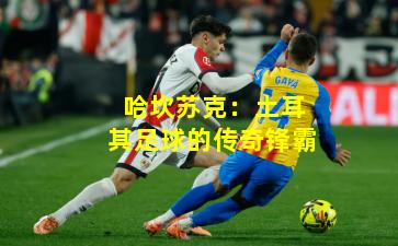 哈坎苏克：土耳其足球的传奇锋霸