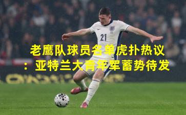 老鹰队球员名单虎扑热议:亚特兰大青年军蓄势待发