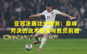 亚冠决赛比分预测：巅峰对决的战术推演与胜负前瞻
