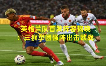 英格兰队首发阵容揭晓：三狮军团强阵出击欧战