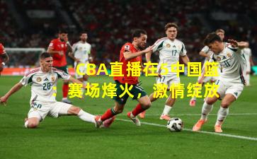 CBA直播在5中国篮：赛场烽火，激情绽放