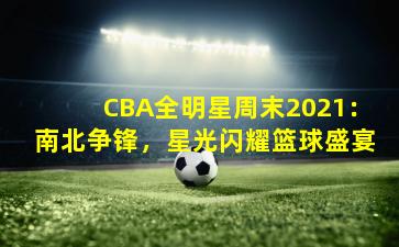 CBA全明星周末2021：南北争锋，星光闪耀篮球盛宴